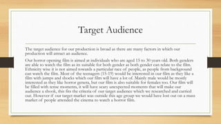 Target Audience
The target audience for our production is broad as there are many factors in which our
production will attract an audience.
Our horror opening film is aimed at individuals who are aged 15 to 30 years old. Both genders
are able to watch the film as its suitable for both gender as both gender can relate to the film.
Ethnicity wise it is not aimed towards a particular race of people, as people from background
can watch the film. Most of the teenagers (15-19) would be interested in our film as they like a
film with jumps and shocks which our film will have a lot of. Mainly male would be mostly
interested as they like horror genera, but our film is also suitable for females too. Our film will
be filled with tense moments, it will have scary unexpected moments that will make our
audience a shook, this fits the criteria of our target audience which we researched and carried
out. However if our target market was outside this age group we would have lost out on a mass
market of people attended the cinema to watch a horror film.
 