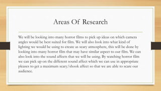 Areas Of Research
We will be looking into many horror films to pick up ideas on which camera
angles would be best suited for film. We will also look into what kind of
lighting we would be using to create as scary atmosphere, this will be done by
looking into many horror film that may have similar aspect to our film. We can
also look into the sound affects that we will be using. By watching horror film
we can pick up on the different sound affect which we can use in appropriate
pleases to get a maximum scary/shook affect so that we are able to scare our
audience.
 