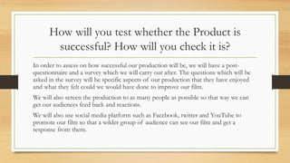 How will you test whether the Product is
successful? How will you check it is?
In order to assess on how successful our production will be, we will have a post-
questionnaire and a survey which we will carry out after. The questions which will be
asked in the survey will be specific aspects of our production that they have enjoyed
and what they felt could we would have done to improve our film.
We will also screen the production to as many people as possible so that way we can
get our audiences feed back and reactions.
We will also use social media platform such as Facebook, twitter and YouTube to
promote our film so that a wilder group of audience can see our film and get a
response from them.
 