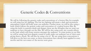 Generic Codes & Conventions
We will be following the generic codes and conventions of a horror film for example
we will using low key lighting. The low key lighting will create a dark and mysterious
atmosphere which will really scare our audience. Further more, we will be also using a
knife which follows the generic codes and convention of a typical horror film. By
using the knife it connotes death and danger, these are the thoughts that we want our
audience to have through out the film. We will be also using scary airy sounds affects
as the back which will create tension amongst the audience. At some points in our film
we will be using loud non-diegetic sound to really make our audience out of their seats
giving them a shock. We will also be using a lot of We are using these conventions it
will gives us the best out come, as these conventions have already been applied in scary
movies and the out comes of the movies were great.
 