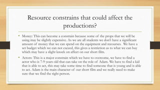 Resource constrains that could affect the
productions?
• Money: This can become a constrain because some of the props that we will be
using may be slightly expensive. As we are all students we don’t have a significant
amount of money that we can spend on the equipment and recourses. We have a
set budget which we can not exceed, this gives a restriction as to what we can buy
which may have a slight knock on affect on our short film.
• Actors: This is a major constrain which we have to overcome, we have to find a
actor who is 7-9 years old that can take on the role of Adam. We have to find a kid
that is able to act, this may take some time to find someone that is young and is able
to act. Adam is the main character of our short film and we really need to make
sure that we find the right person.
 