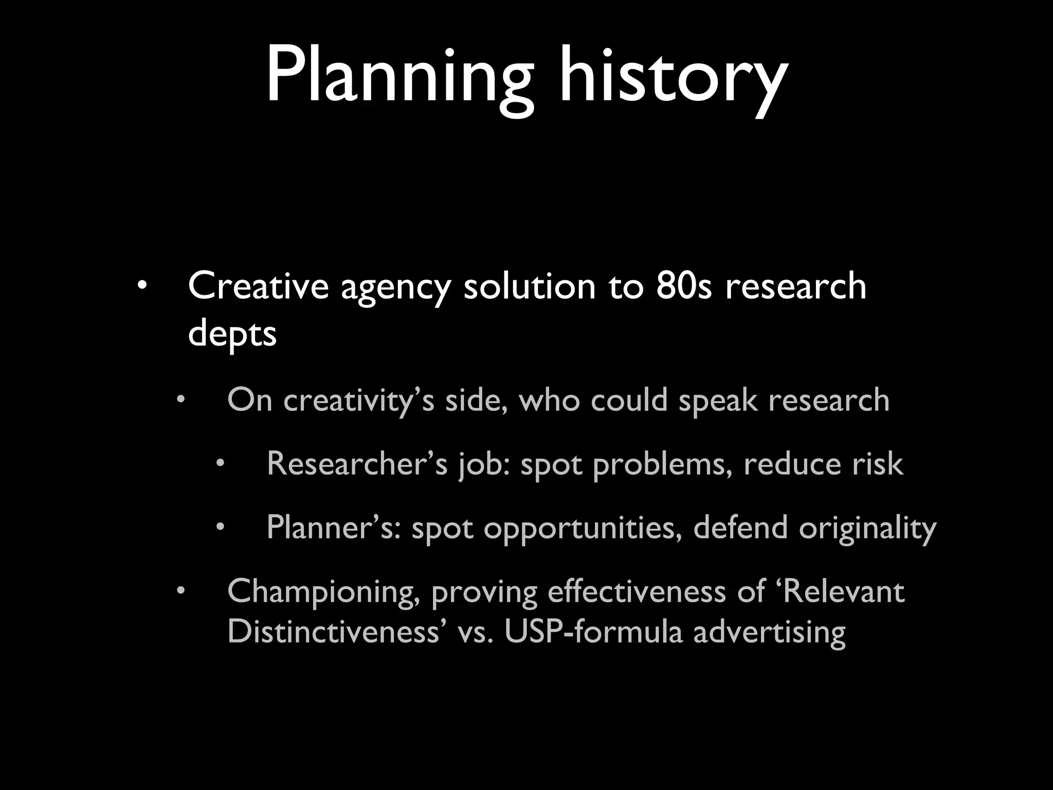 Creative agency solution to 80s research depts On creativity’s side, who could speak research Researcher’s job: spot problems, reduce risk Planner’s: spot opportunities, defend originality Championing, proving effectiveness of ‘Relevant Distinctiveness’ vs. USP-formula advertising Planning history 