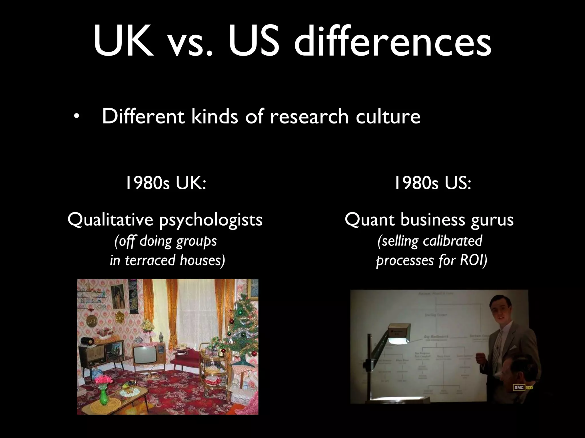 Different kinds of research culture UK vs. US differences 1980s UK:  Qualitative psychologists  (off doing groups  in terraced houses) 1980s US: Quant business gurus  (selling calibrated  processes for ROI) 