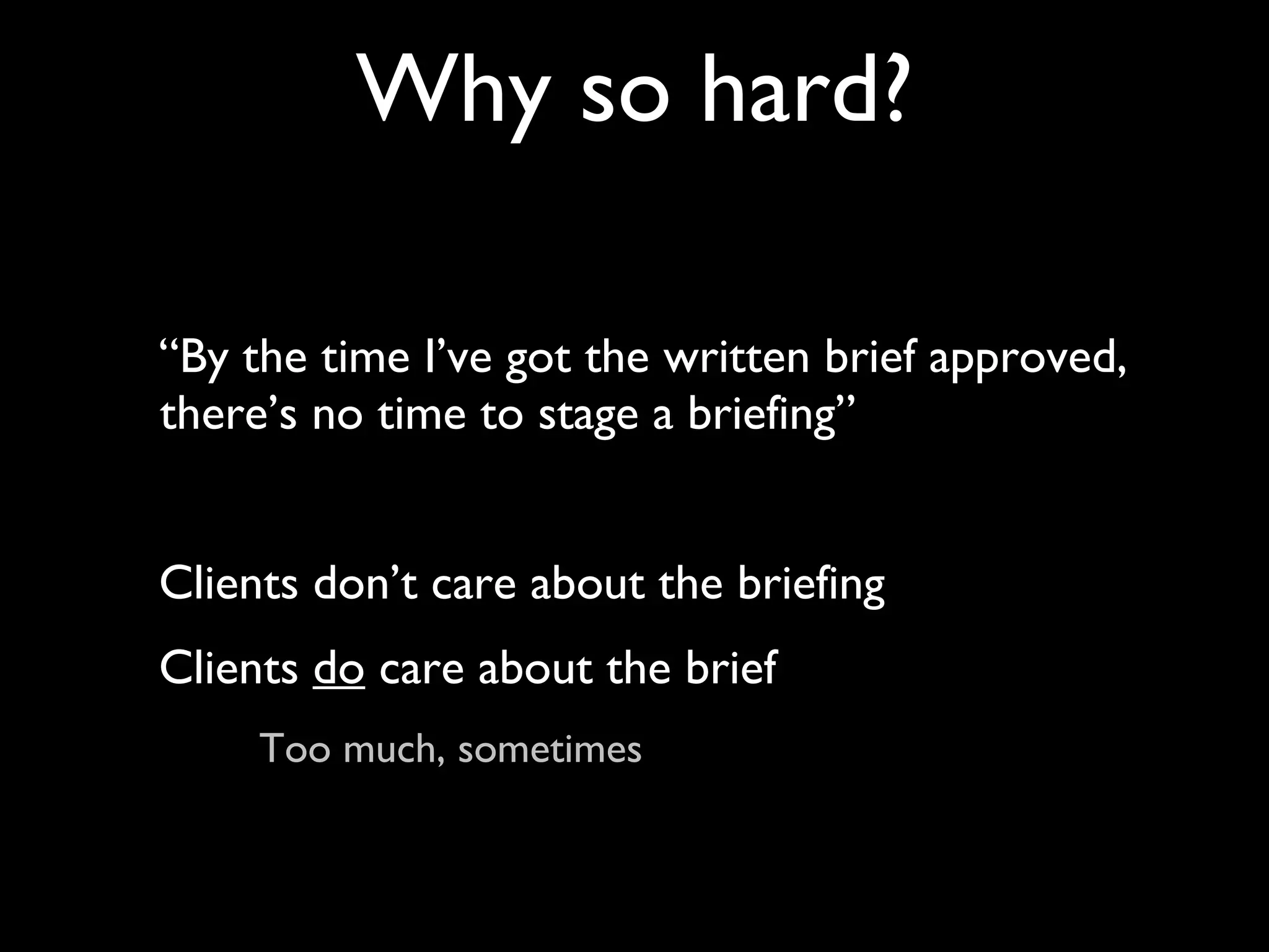 “By the time I’ve got the written brief approved, there’s no time to stage a briefing” Clients don’t care about the briefing Clients  do  care about the brief Too much, sometimes Why so hard? 