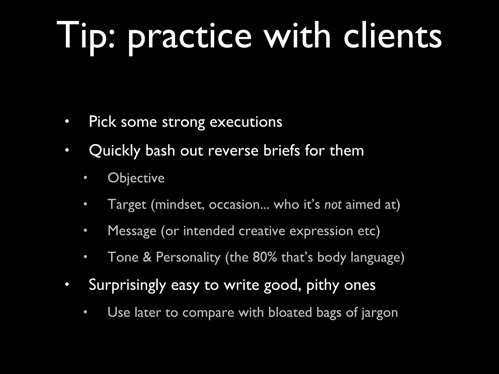 Pick some strong executions Quickly bash out reverse briefs for them Objective Target (mindset, occasion... who it’s  not  aimed at) Message (or intended creative expression etc) Tone & Personality (the 80% that’s body language) Surprisingly easy to write good, pithy ones Use later to compare with bloated bags of jargon Tip: practice with clients 