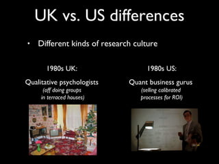 Different kinds of research culture UK vs. US differences 1980s UK:  Qualitative psychologists  (off doing groups  in terraced houses) 1980s US: Quant business gurus  (selling calibrated  processes for ROI) 