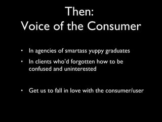 In agencies of smartass yuppy graduates In clients who’d forgotten how to be confused and uninterested Get us to fall in love with the consumer/user Then:  Voice of the Consumer 