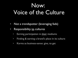 Not a trendspotter (leveraging fads) Responsibility  to  cultures Earning participation in  their  mediums Finding & earning a brand’s place in its culture Karma as business-sense: give, to get Now:  Voice of the Culture 