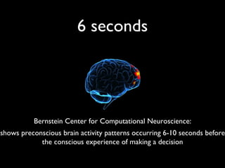 6 seconds Bernstein Center for Computational Neuroscience: shows preconscious brain activity patterns occurring 6-10 seconds before the conscious experience of making a decision 
