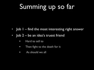 Job 1 – find the most interesting right answer Job 2 – be an idea’s truest friend  Hard to sell to  Then fight to the death for it As should we all Summing up so far 
