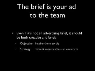 Even if it’s not an advertising brief, it should be both creative and brief: Objective:  inspire them to dig Strategy:  make it memorable - an earworm The brief is your ad  to the team 