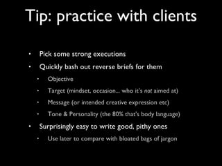 Pick some strong executions Quickly bash out reverse briefs for them Objective Target (mindset, occasion... who it’s  not  aimed at) Message (or intended creative expression etc) Tone & Personality (the 80% that’s body language) Surprisingly easy to write good, pithy ones Use later to compare with bloated bags of jargon Tip: practice with clients 