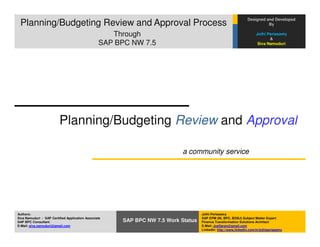 Designed and Developed
 Planning/Budgeting Review and Approval Process                                                                           By

                    Process
                      Through                                                                                        Jothi Periasamy
                                                                                                                            &
                                                 SAP BPC NW 7.5                                                       Siva Namuduri




                         Planning/Budgeting Review and Approval

                                                                          a community service




Authors:                                                                           Jothi Periasamy
Siva Namuduri - SAP Certified Application Associate                                SAP EPM (BI, BPC, BOBJ) Subject Matter Expert
SAP BPC Consultant                                    SAP BPC NW 7.5 Work Status   Finance Transformation Solutions Architect
E-Mail: siva.namuduri@gmail.com                                                    E-Mail: JoeSaran@gmail.com
                                                                                   LinkedIn: http://www.linkedin.com/in/jothiperiasamy
 