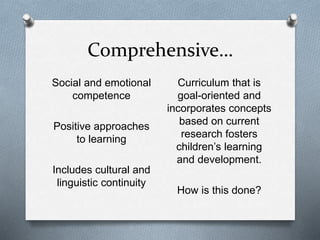 Comprehensive… 
Social and emotional 
competence 
Positive approaches 
to learning 
Includes cultural and 
linguistic continuity 
Curriculum that is 
goal-oriented and 
incorporates concepts 
based on current 
research fosters 
children’s learning 
and development. 
How is this done? 
 