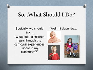 So…What Should I Do? 
Basically, we should 
ask… 
“What should children 
learn through the 
curricular experiences 
I share in my 
classroom?” 
Well…it depends… 
 