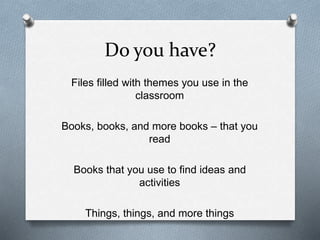 Do you have? 
Files filled with themes you use in the 
classroom 
Books, books, and more books – that you 
read 
Books that you use to find ideas and 
activities 
Things, things, and more things 
 