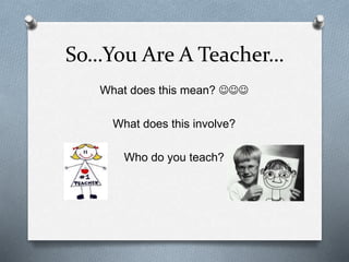 So…You Are A Teacher… 
What does this mean?  
What does this involve? 
Who do you teach? 
 