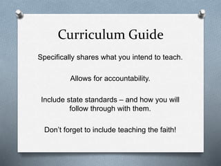 Curriculum Guide 
Specifically shares what you intend to teach. 
Allows for accountability. 
Include state standards – and how you will 
follow through with them. 
Don’t forget to include teaching the faith! 
 