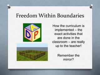 Freedom Within Boundaries 
How the curriculum is 
implemented – the 
exact activities that 
are done in the 
classroom – are really 
up to the teacher! 
Remember the 
mirror? 
 