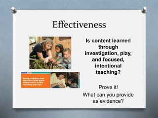 Effectiveness 
Is content learned 
through 
investigation, play, 
and focused, 
intentional 
teaching? 
Prove it! 
What can you provide 
as evidence? 
 