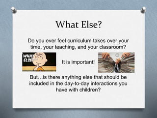 What Else? 
Do you ever feel curriculum takes over your 
time, your teaching, and your classroom? 
It is important! 
But…is there anything else that should be 
included in the day-to-day interactions you 
have with children? 
 