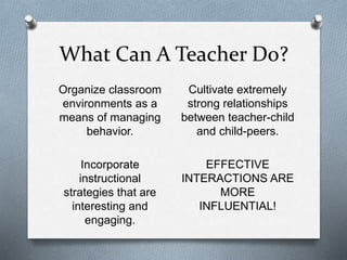 What Can A Teacher Do? 
Organize classroom 
environments as a 
means of managing 
behavior. 
Incorporate 
instructional 
strategies that are 
interesting and 
engaging. 
Cultivate extremely 
strong relationships 
between teacher-child 
and child-peers. 
EFFECTIVE 
INTERACTIONS ARE 
MORE 
INFLUENTIAL! 
 