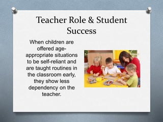 Teacher Role & Student 
Success 
When children are 
offered age-appropriate 
situations 
to be self-reliant and 
are taught routines in 
the classroom early, 
they show less 
dependency on the 
teacher. 
 