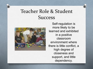 Teacher Role & Student 
Success 
Self-regulation is 
more likely to be 
learned and exhibited 
in a positive 
classroom 
environment where 
there is little conflict, a 
high degree of 
closeness and 
support, and little 
dependency. 
 