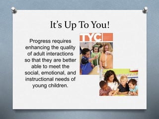 It’s Up To You! 
Progress requires 
enhancing the quality 
of adult interactions 
so that they are better 
able to meet the 
social, emotional, and 
instructional needs of 
young children. 
 