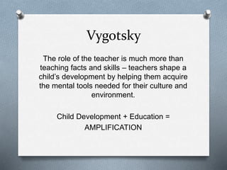 Vygotsky 
The role of the teacher is much more than 
teaching facts and skills – teachers shape a 
child’s development by helping them acquire 
the mental tools needed for their culture and 
environment. 
Child Development + Education = 
AMPLIFICATION 
 