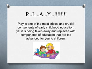 P…L…A…Y…!!!!!!!! 
Play is one of the most critical and crucial 
components of early childhood education, 
yet it is being taken away and replaced with 
components of education that are too 
advanced for young children. 
 
