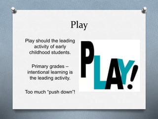 Play 
Play should the leading 
activity of early 
childhood students. 
Primary grades – 
intentional learning is 
the leading activity. 
Too much “push down”! 
 