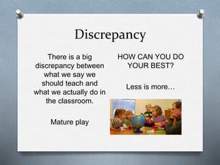 Discrepancy 
There is a big 
discrepancy between 
what we say we 
should teach and 
what we actually do in 
the classroom. 
Mature play 
HOW CAN YOU DO 
YOUR BEST? 
Less is more… 
 