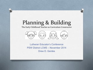 Planning & Building 
The Early Childhood Teacher as Curriculum Constructor 
Lutheran Educator’s Conference 
PSW District LCMS – November 2014 
Drew D. Gerdes 
 