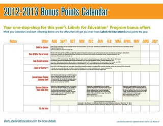2012-2013 Bonus Points Calendar
Your one-stop-shop for this year’s Labels for Education® Program bonus offers
Mark your calendars and start collecting! Below are the offers that will get you even more Labels for Education bonus points this year.



     Notes                                Offer AUG SEPT OCT NOV DEC JAN FEB MAR APRIL MAY JUNE JULY
                                 Share the Success     Send us your collection success tips and receive 100 bonus points. Log into your account and download the Success Tips Form from the Coordinator Corner,
                                                       Program Resources Tab.
                                                       Limit two (2) offers per school per program year.

                                                       Receive 100 bonus points by telling us about the Labels for Education resources your school earned last year and what you are doing to utilize them!
                       Show Off What You’ve Earned     Log into your account and download the Show Off What You've Earned Form from the Coordinator Corner, Program Resources Tab.
                                                       Limit two (2) offers per school per program year.

                                                       Increase your UPC submission by 10%, 25% or 50% over your school’s last participating year and receive a 20%, 35% or 50% bonus!
                             Bank Account Incentive    Log into your account and download the Order and Banking Form from the Coordinator Corner, Program Resources Tab.
                                                       Limit one (1) “Bank Account Incentive” offer per school or organization during the 2012-2013 program year. Offer good August 1, 2012 through June 1, 2013.
                                                       Bonus Points will be deposited to your school account on or around August 15, 2013. Bonus Certiﬁcates may not be submitted for this offer.

                                                       Earn up to 2,000 bonus points per year when your school completes a project or program that promotes learning, caring and sharing in the community.
                                                 ™     1. Log into your account and download the Labels for America Participation Form from the Coordinator Corner, Program Resources Tab.
                                                       2. We’ll give your school 500 bonus points for each program you participate in, up to 2,000 bonus points per program year.



                                                       Earn 100 bonus points when you complete our special
                                                       Partner Collection Sheet! Simply glue any two UPCs
                           Special Summer Reading      from our participating partner magazines and earn
                                    Collection Sheet   100 bonus points. You can find the collection sheet on
                                                       the Labels for Education facebook page. Collection
                                                       Sheets must be received by 10/31/12.


                                                       Attach any 10 participating UPCs to our Fall Collection                       Attach any 10 participating UPCs to our Winter                                 Attach any 10 participating UPCs to our Spring
                                Seasonal Collection    Sheet to earn 50 points for each one you submit! Log
                                                       into your account and download the Fall Collection
                                                                                                                                     Collection Sheet to earn 50 points for each one you
                                                                                                                                     submit! Log into your account and download the
                                                                                                                                                                                                                    Collection Sheet to earn 50 points for each one
                                                                                                                                                                                                                    you submit! Log into your account and download
                                 Sheet Bonus Offer     Sheet from the Coordinator Corner, Program
                                                       Resources Tab or find it on the Labels for Education
                                                                                                                                     Winter Collection Sheet from the Coordinator
                                                                                                                                     Corner, Program Resources Tab or find it on the
                                                                                                                                                                                                                    the Spring Collection Sheet from the Coordinator
                                                                                                                                                                                                                    Corner, Program Resources Tab or find it on the
                                                       facebook page. Must submit before Oct 31, 2012.                               Labels for Education facebook page. Must submit                                Labels for Education facebook page.
                                                       Limit 25 Collection Sheets per school.                                        before Feb 28, 2013.                                                           Must submit before June 30, 2013.
                                                                                                                                     Limit 25 Collection Sheets per school.                                         Limit 25 Collection Sheets per school.




                                                                                                                                                  Seasonal Submission Participation Bonus!
                                                                                                                 Participate in the Seasonal Fall Collection Sheet and receive 250 bonus points on or about Nov. 15, 2012!
                                                                                                                 Participate in all three Seasonal Collection Sheets and receive 500 bonus points on or about Aug. 1, 2013!


                                      My Key Dates



Visit LabelsForEducation.com for more details.                                                                                                                                                       Labels for Education is a registered service mark of CSC Brands LP
 