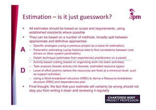 Estimation – is it just guesswork?
 All estimates should be based on scope and requirements, using
established standards where possible
 They can be based on a number of methods, broadly split between
approximate and definitive approaches:
– Specific analogies (using a previous project as a basis for estimation)
– Parametric estimating (using historical data to find correlations between cost
drivers or other system parameters)
– Delphi technique (estimates from experienced practitioners on a panel)
– Activity-based costing (based on organising work into team activities)
– Task analysis (breaks activity into discrete, estimated resource types)
– Level of effort prelims (where the resources are fixed at a minimum level, such
as support activities)
– Using a Work-breakdown structure (WBS) to derive a Resource-breakdown
structure (RBS) and dependencies plan
 Final thought, the fact that your estimate will certainly be wrong should not
stop you from writing it down and reviewing it regularly
A
D
 