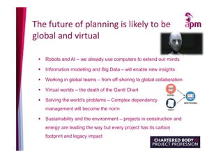The future of planning is likely to be
global and virtual
 Robots and AI – we already use computers to extend our minds
 Information modelling and Big Data – will enable new insights
 Working in global teams – from off-shoring to global collaboration
 Virtual worlds – the death of the Gantt Chart
 Solving the world’s problems – Complex dependency
management will become the norm
 Sustainability and the environment – projects in construction and
energy are leading the way but every project has its carbon
footprint and legacy impact
 