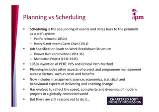 Planning vs Scheduling
 Scheduling is the sequencing of events and dates back to the pyramids
as a craft system
– Pacific railroads (1850s)
– Henry Gantt invents Gantt Chart (1911)
 Job Specification leads to Work Breakdown Structure
– Hoover Dam construction (1931-36)
– Manhattan Project (1942-1945)
 1950s invention of PERT, PPS and Critical Path Method
 Planning includes other aspects of project and programme management
success factors, such as costs and benefits
 Now includes management science, economics, statistical and
behavioural aspects of delivering and enabling change
 Has evolved to reflect the speed, complexity and dynamics of modern
projects in a globally-connected world
 But there are still reasons not to do it…
 