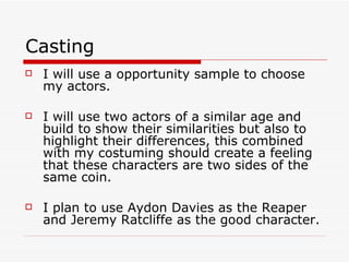 Casting I will use a opportunity sample to choose my actors. I will use two actors of a similar age and build to show their similarities but also to highlight their differences, this combined with my costuming should create a feeling that these characters are two sides of the same coin. I plan to use Aydon Davies as the Reaper and Jeremy Ratcliffe as the good character. 