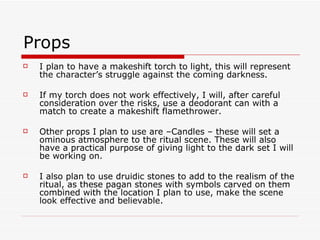 Props I plan to have a makeshift torch to light, this will represent the character’s struggle against the coming darkness. If my torch does not work effectively, I will, after careful consideration over the risks, use a deodorant can with a match to create a makeshift flamethrower. Other props I plan to use are –Candles – these will set a ominous atmosphere to the ritual scene. These will also have a practical purpose of giving light to the dark set I will be working on.  I also plan to use druidic stones to add to the realism of the ritual, as these pagan stones with symbols carved on them combined with the location I plan to use, make the scene look effective and believable. 