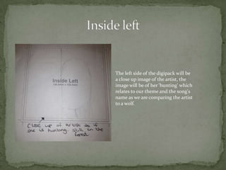 The left side of the digipack will be
a close up image of the artist, the
image will be of her 'hunting' which
relates to our theme and the song's
name as we are comparing the artist
to a wolf.
 