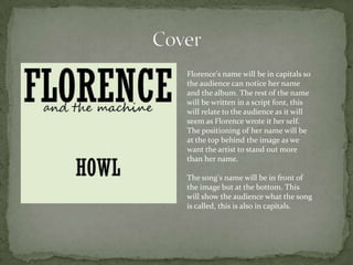 Florence's name will be in capitals so
the audience can notice her name
and the album. The rest of the name
will be written in a script font, this
will relate to the audience as it will
seem as Florence wrote it her self.
The positioning of her name will be
at the top behind the image as we
want the artist to stand out more
than her name.

The song's name will be in front of
the image but at the bottom. This
will show the audience what the song
is called, this is also in capitals.
 
