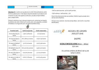 - Activités manuelles
Attention !!!La sortie zoo (54 places), la sortie Penly (48 places), sortie
ferme (24 places), les 2 mini séjours équestre (8 places par séjour) sont
à réserver au plus vite auprès du directeur,les places étant limitées
pour chaque sortie.
Pensezà ramenerun sac à dos qui restera sur le centre tout au long de
la présence de votre enfant sur le centre,avec une casquette, une paire
de baskets et une gourde (voir une petite bouteille d’eau).
Tranches tarifs Tarifs à la journée Tarifs restauration
De 107.84 à 293.79
euros
1.56 à 2.08 euros 0 à 0.97 euros
De 293.79 à 349.24
euros
De 2.08 à 3.12 euros 0.97 à 2.92 euros
De 349.24 à 698.48
euros
3.12 à 5.20 euros 2.92 à 3.46 euros
De 698.48 à 1047.78
euros
De 5.20 à 6.24 euros 3.46 à 3.77 euros
De 1047.78 à 1397.02
euros
6.24 à 6.76 euros 3.77 à 4.20 euros
De 1397.02 à 1746.26
euros
6.76 à 7.28 euros 4.20 à 4.63 euros
-Tarif à la demi-journée : 50% du tarif journée.
-Tarif extérieur: tarif journée + 20%.
Pour le fonctionnementde ses activités, l’ADDLEreçoit une aide de la
CAF de Seine Maritime.
Pensezà nous ramener « les bons temps libres » de la CAF si vous êtes
bénéficiaires.
ACCUEIL DE LOISIRS
JUILLET 2016
DIEPPE
ECOLE DESCELIERS 8h00 – 18h00
6/12 ans
Accueil des enfants de 8h00 à 9h ou de
13h30 à 14h00
 