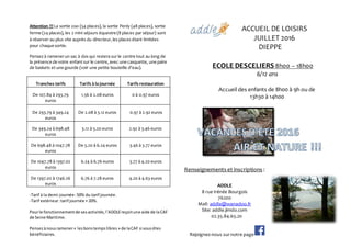 Attention !!!La sortie zoo (54 places), la sortie Penly (48 places), sortie
ferme (24 places), les 2 mini séjours équestre (8 places par séjour) sont
à réserver au plus vite auprès du directeur,les places étant limitées
pour chaque sortie.
Pensezà ramenerun sac à dos qui restera sur le centre tout au long de
la présence de votre enfant sur le centre,avec une casquette, une paire
de baskets et une gourde (voir une petite bouteille d’eau).
Tranches tarifs Tarifs à la journée Tarifs restauration
De 107.84 à 293.79
euros
1.56 à 2.08 euros 0 à 0.97 euros
De 293.79 à 349.24
euros
De 2.08 à 3.12 euros 0.97 à 2.92 euros
De 349.24 à 698.48
euros
3.12 à 5.20 euros 2.92 à 3.46 euros
De 698.48 à 1047.78
euros
De 5.20 à 6.24 euros 3.46 à 3.77 euros
De 1047.78 à 1397.02
euros
6.24 à 6.76 euros 3.77 à 4.20 euros
De 1397.02 à 1746.26
euros
6.76 à 7.28 euros 4.20 à 4.63 euros
-Tarif à la demi-journée:50% du tarif journée.
-Tarif extérieur:tarif journée + 20%.
Pourle fonctionnementde sesactivités,l’ADDLEreçoitune aide de laCAF
de Seine Maritime.
Pensezànousramener« lesbonstempslibres » de laCAF si vousêtes
bénéficiaires.
ACCUEIL DE LOISIRS
JUILLET 2016
DIEPPE
ECOLE DESCELIERS 8h00 – 18h00
6/12 ans
Accueil des enfants de 8h00 à 9h ou de
13h30 à 14h00
Renseignements et inscriptions :
ADDLE
8 rue Irénée Bourgois
76200
Mail: addle@wanadoo.fr
Site: addle.jimdo.com
02.35.84.65.20
Rejoignez-nous surnotre page
 