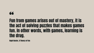 Fun from games arises out of mastery, it is
the act of solving puzzles that makes games
fun. In other words, with games, learning is
the drug.
Raph Koster, A Theory of Fun
 