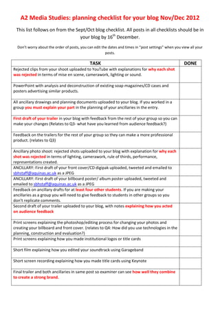 A2 Media Studies: planning checklist for your blog Nov/Dec 2012
 This list follows on from the Sept/Oct blog checklist. All posts in all checklists should be in
                                 your blog by 16th December.
  Don’t worry about the order of posts, you can edit the dates and times in “post settings” when you view all your
                                                       posts.

                                             TASK                                                     DONE
Rejected clips from your shoot uploaded to YouTube with explanations for why each shot
was rejected in terms of mise en scene, camerawork, lighting or sound.

PowerPoint with analysis and deconstruction of existing soap magazines/CD cases and
posters advertising similar products.

All ancillary drawings and planning documents uploaded to your blog. If you worked in a
group you must explain your part in the planning of your ancillaries in the entry.

First draft of your trailer in your blog with feedback from the rest of your group so you can
make your changes (Relates to Q3- what have you learned from audience feedback?)

Feedback on the trailers for the rest of your group so they can make a more professional
product. (relates to Q3)

Ancillary photo shoot: rejected shots uploaded to your blog with explanation for why each
shot was rejected in terms of lighting, camerawork, rule of thirds, performance,
representations created.
ANCILLARY: First draft of your front cover/CD digipak uploaded, tweeted and emailed to
sbhstaff@aquinas.ac.uk as a JPEG
ANCILLARY: First draft of your billboard poster/ album poster uploaded, tweeted and
emailed to sbhstaff@aquinas.ac.uk as a JPEG
Feedback on ancillary drafts for at least four other students. If you are making your
ancillaries as a group you will need to give feedback to students in other groups so you
don’t replicate comments.
Second draft of your trailer uploaded to your blog, with notes explaining how you acted
on audience feedback

Print screens explaining the photoshop/editing process for changing your photos and
creating your billboard and front cover. (relates to Q4: How did you use technologies in the
planning, construction and evaluation?)
Print screens explaining how you made institutional logos or title cards

Short film explaining how you edited your soundtrack using Garageband

Short screen recording explaining how you made title cards using Keynote

Final trailer and both ancillaries in same post so examiner can see how well they combine
to create a strong brand.
 