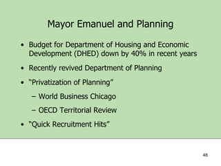 Mayor Emanuel and Planning
• Budget for Department of Housing and Economic
Development (DHED) down by 40% in recent years
• Recently revived Department of Planning
• “Privatization of Planning”
– World Business Chicago
– OECD Territorial Review
• “Quick Recruitment Hits”

48

 