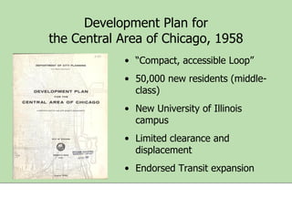 Development Plan for
the Central Area of Chicago, 1958
• “Compact, accessible Loop”
• 50,000 new residents (middleclass)

• New University of Illinois
campus
• Limited clearance and
displacement
• Endorsed Transit expansion

 