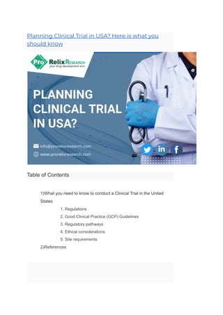 Planning Clinical Trial in USA? Here is what you
should know
Table of Contents
​ 1)What you need to know to conduct a Clinical Trial in the United
States
​ 1. Regulations
​ 2. Good Clinical Practice (GCP) Guidelines
​ 3. Regulatory pathways
​ 4. Ethical considerations
​ 5. Site requirements
​ 2)References
 