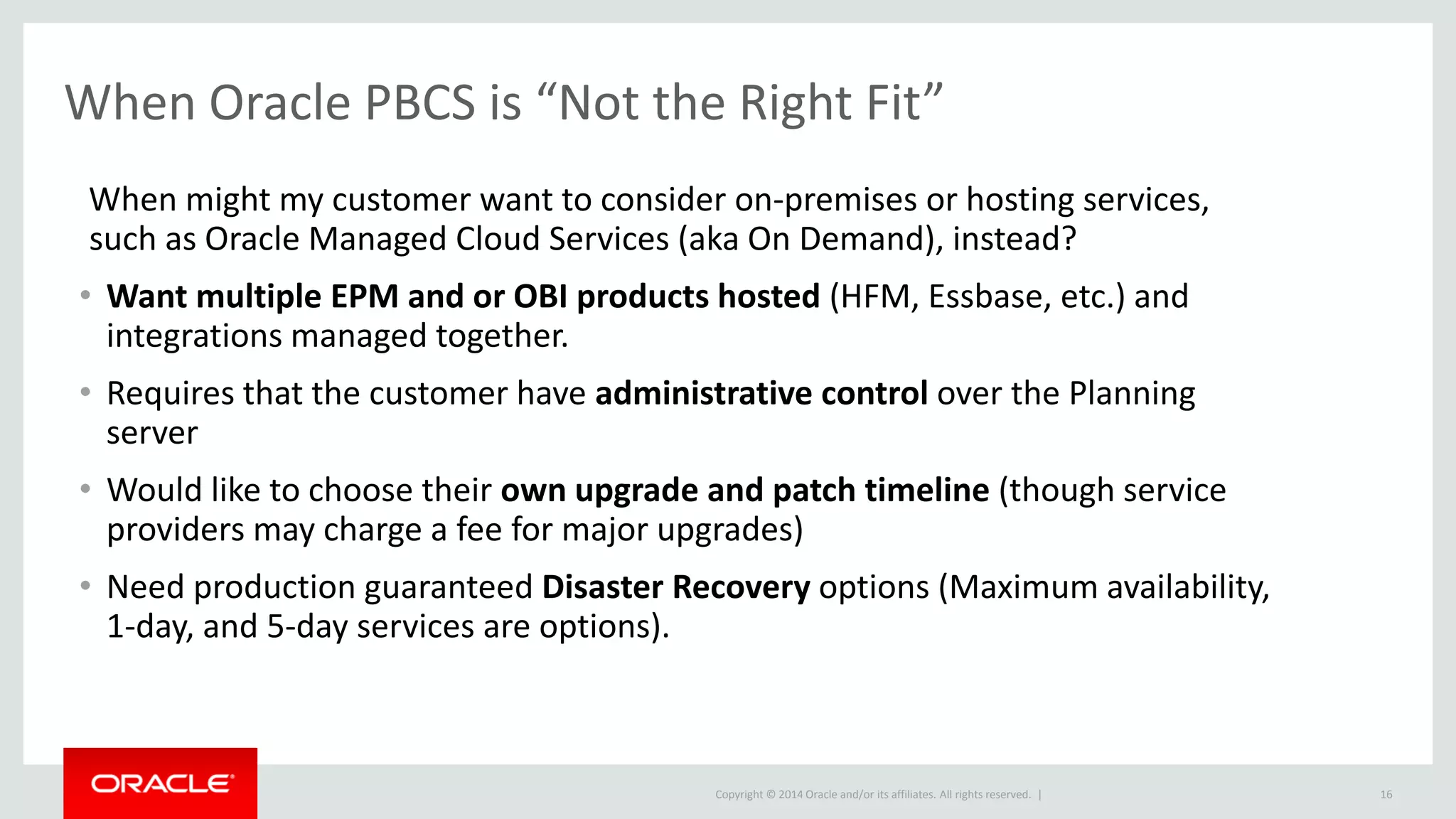 Copyright © 2014 Oracle and/or its affiliates. All rights reserved. | 16
When Oracle PBCS is “Not the Right Fit”
When might my customer want to consider on-premises or hosting services,
such as Oracle Managed Cloud Services (aka On Demand), instead?
• Want multiple EPM and or OBI products hosted (HFM, Essbase, etc.) and
integrations managed together.
• Requires that the customer have administrative control over the Planning
server
• Would like to choose their own upgrade and patch timeline (though service
providers may charge a fee for major upgrades)
• Need production guaranteed Disaster Recovery options (Maximum availability,
1-day, and 5-day services are options).
 